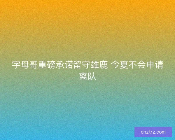 字母哥重磅承诺留守雄鹿 今夏不会申请离队 字母哥重磅承诺留守雄鹿 今夏不会申请离队