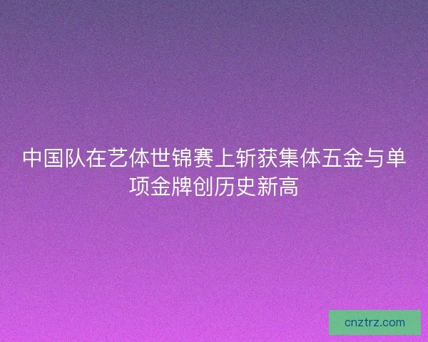 中国队在艺体世锦赛上斩获集体五金与单项金牌创历史新高