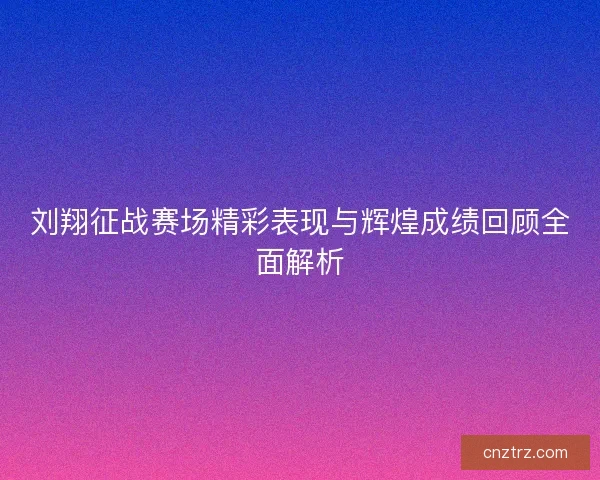 刘翔征战赛场精彩表现与辉煌成绩回顾全面解析