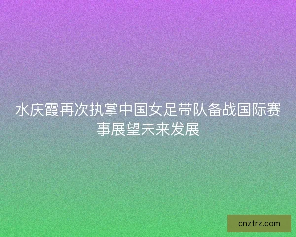 水庆霞再次执掌中国女足带队备战国际赛事展望未来发展