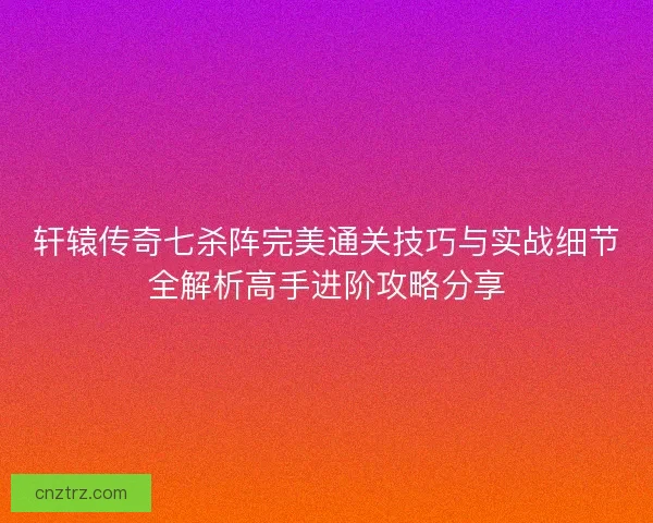 轩辕传奇七杀阵完美通关技巧与实战细节全解析高手进阶攻略分享
