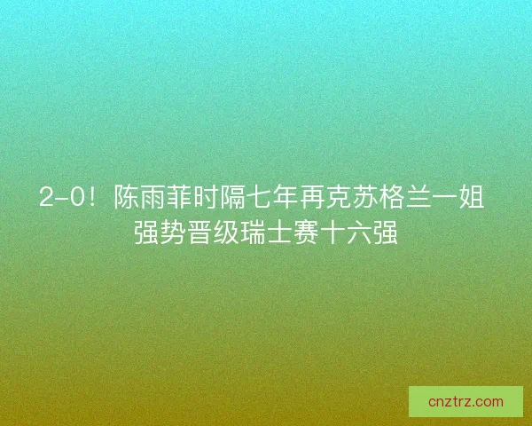 2-0！陈雨菲时隔七年再克苏格兰一姐 强势晋级瑞士赛十六强
